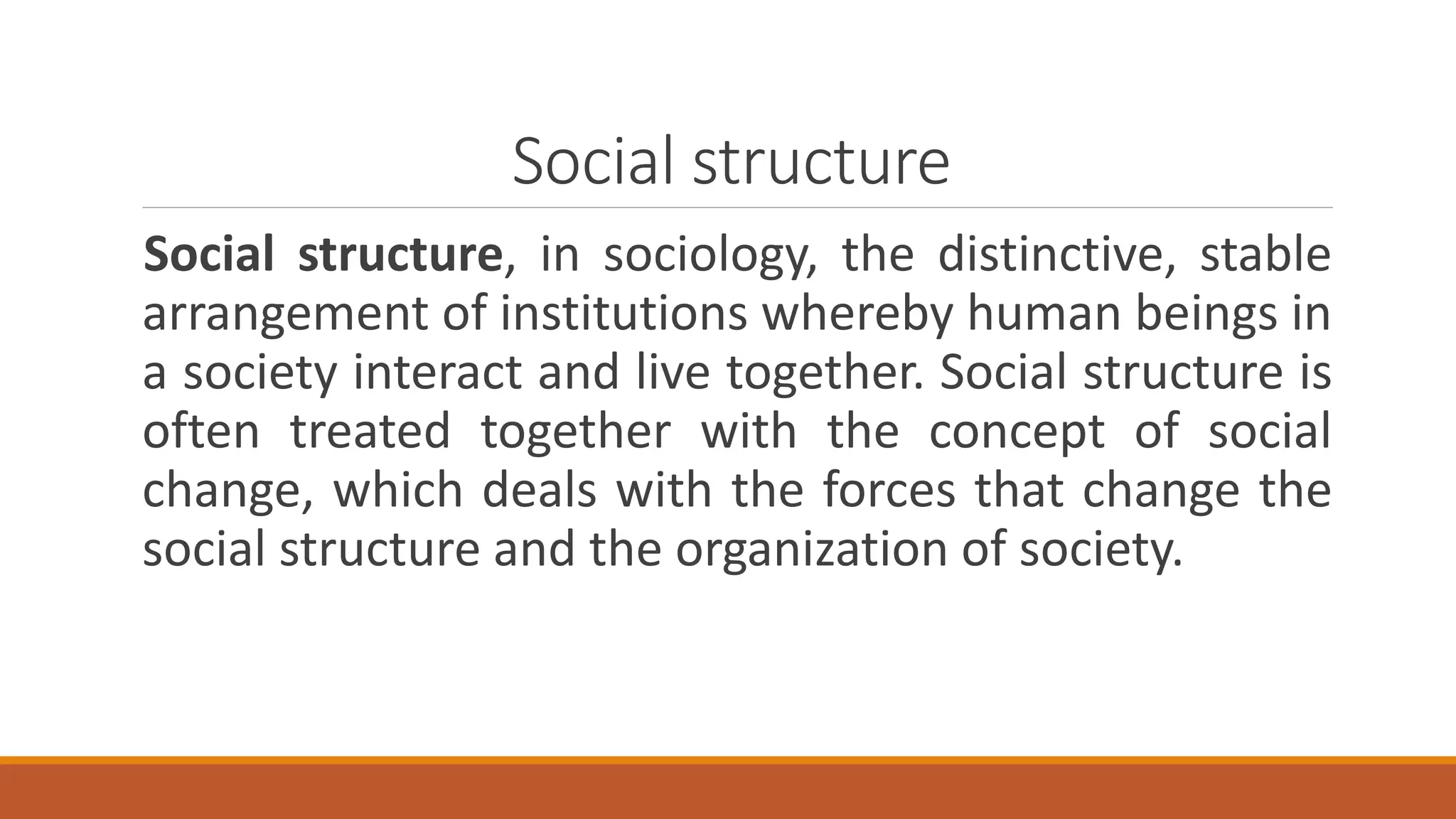 Social structure
Social structure, in sociology, the distinctive, stable
arrangement of institutions whereby human beings in
a society interact and live together. Social structure is
often treated together with the concept of social
change, which deals with the forces that change the
social structure and the organization of society.
 