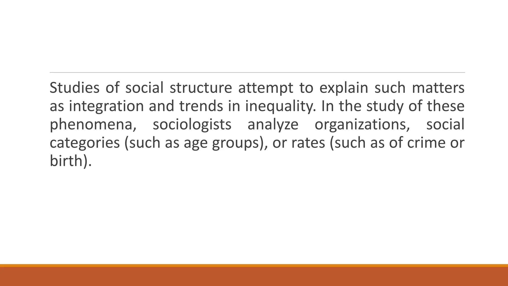 Studies of social structure attempt to explain such matters
as integration and trends in inequality. In the study of these
phenomena, sociologists analyze organizations, social
categories (such as age groups), or rates (such as of crime or
birth).
 