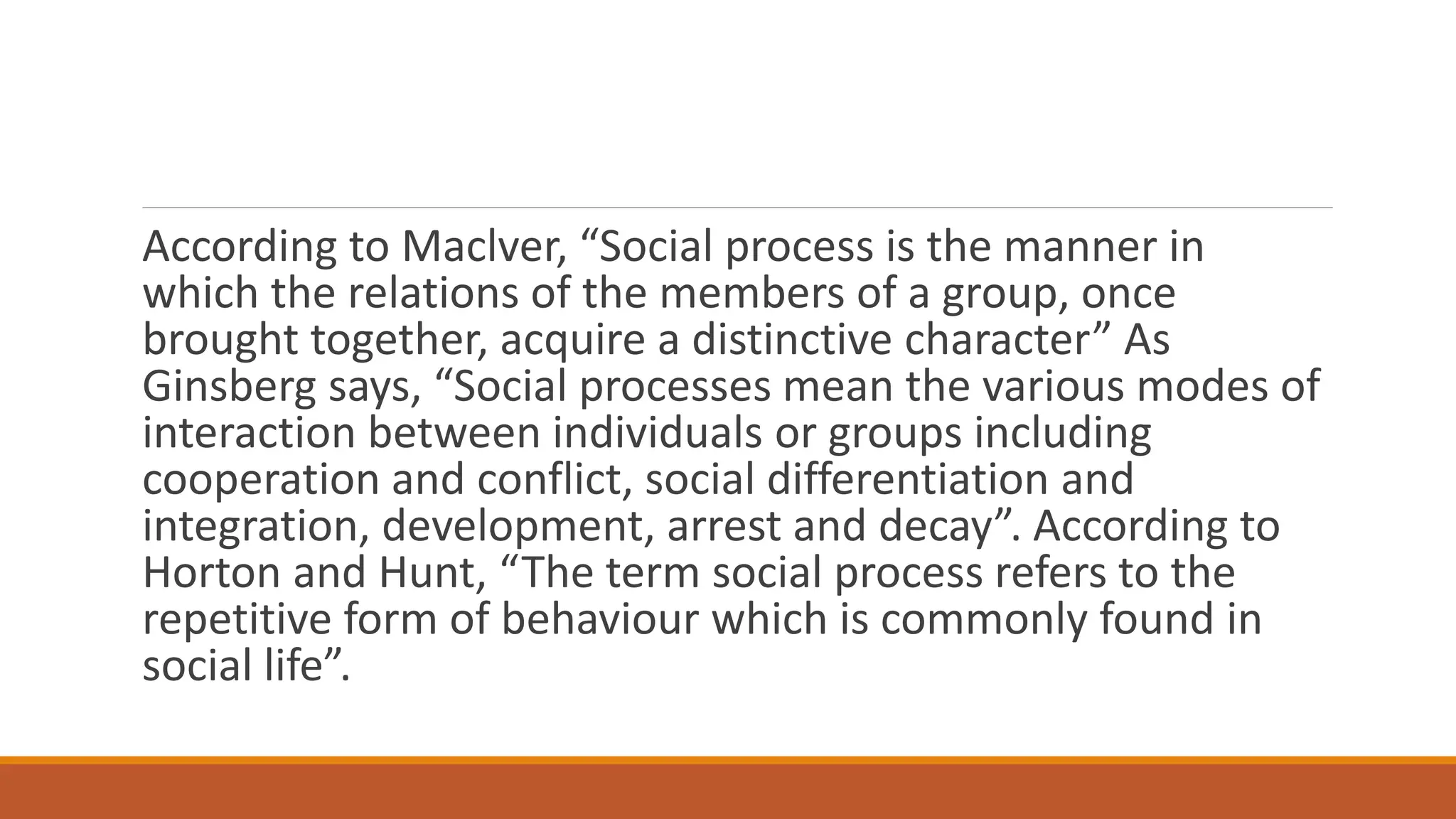 According to Maclver, “Social process is the manner in
which the relations of the members of a group, once
brought together, acquire a distinctive character” As
Ginsberg says, “Social processes mean the various modes of
interaction between individuals or groups including
cooperation and conflict, social differentiation and
integration, development, arrest and decay”. According to
Horton and Hunt, “The term social process refers to the
repetitive form of behaviour which is commonly found in
social life”.
 