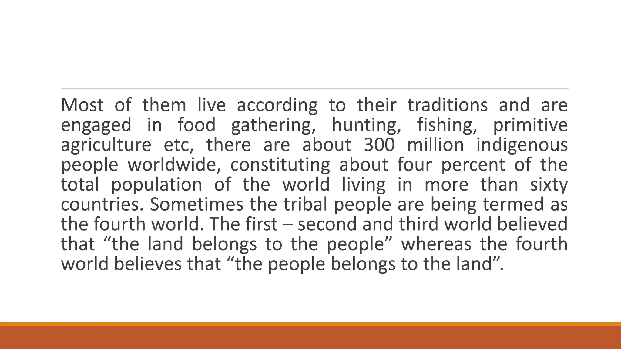 Most of them live according to their traditions and are
engaged in food gathering, hunting, fishing, primitive
agriculture etc, there are about 300 million indigenous
people worldwide, constituting about four percent of the
total population of the world living in more than sixty
countries. Sometimes the tribal people are being termed as
the fourth world. The first – second and third world believed
that “the land belongs to the people” whereas the fourth
world believes that “the people belongs to the land”.
 