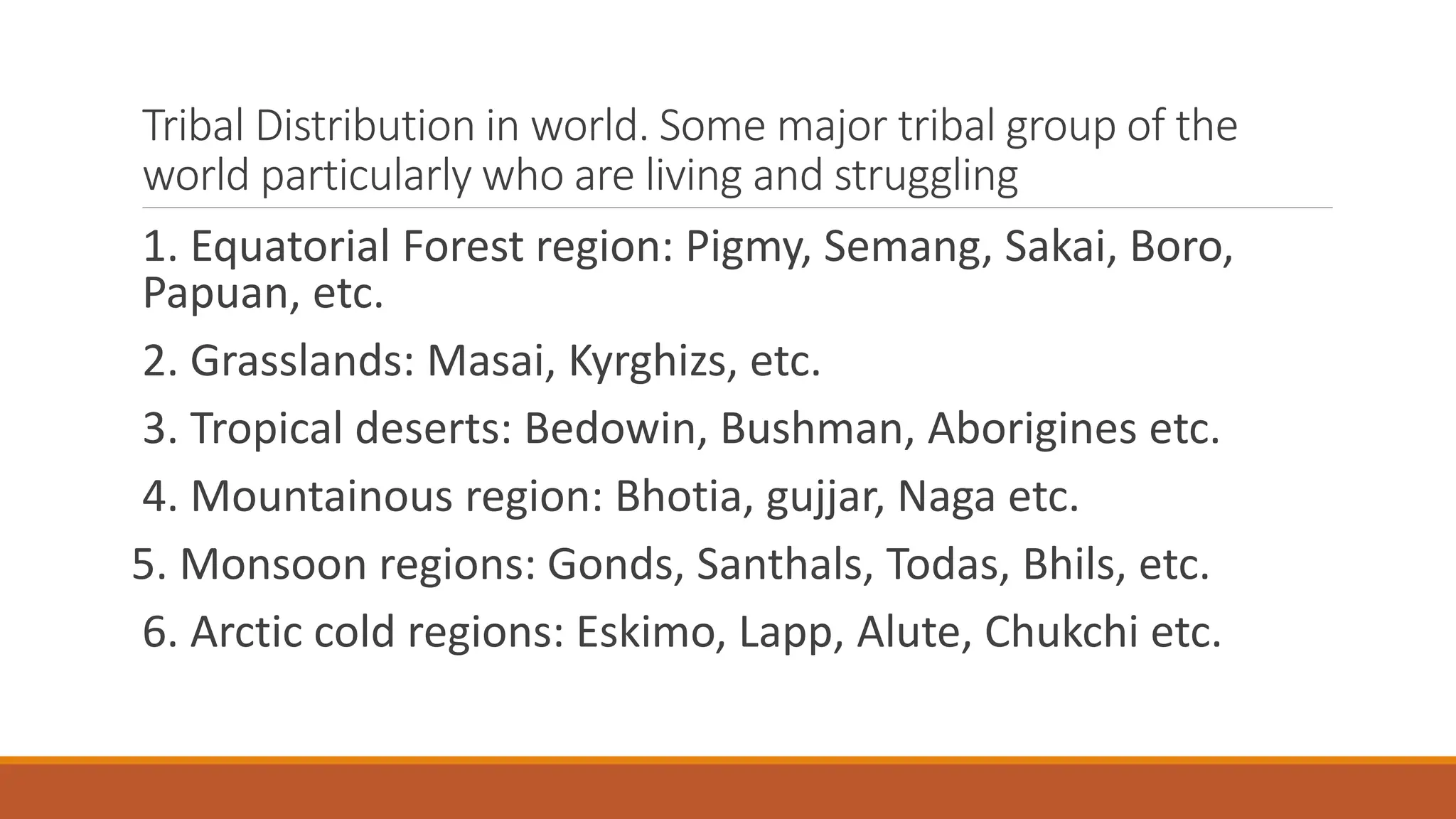 Tribal Distribution in world. Some major tribal group of the
world particularly who are living and struggling
1. Equatorial Forest region: Pigmy, Semang, Sakai, Boro,
Papuan, etc.
2. Grasslands: Masai, Kyrghizs, etc.
3. Tropical deserts: Bedowin, Bushman, Aborigines etc.
4. Mountainous region: Bhotia, gujjar, Naga etc.
5. Monsoon regions: Gonds, Santhals, Todas, Bhils, etc.
6. Arctic cold regions: Eskimo, Lapp, Alute, Chukchi etc.
 