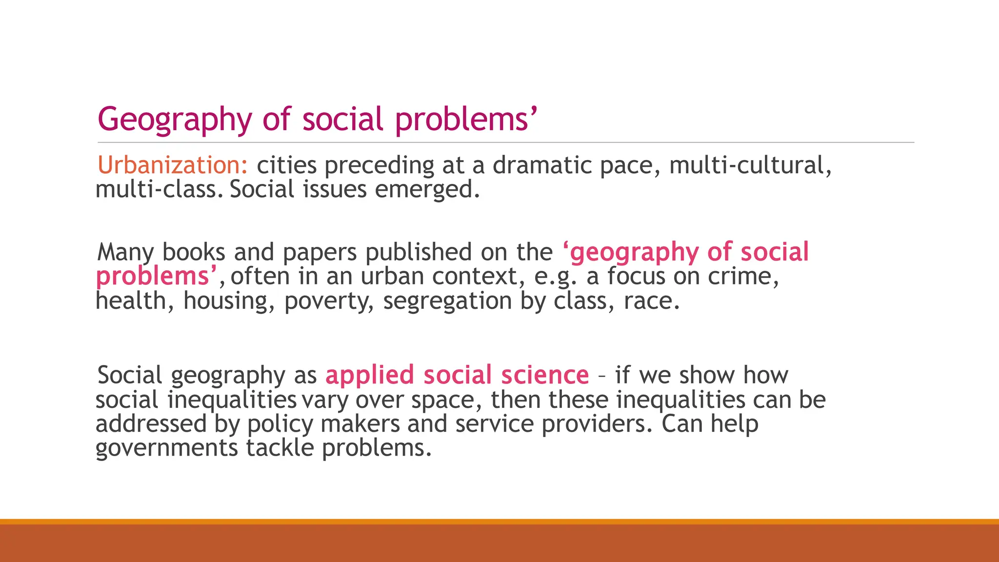 Geography of social problems’
Urbanization: cities preceding at a dramatic pace, multi-cultural,
multi-class. Social issues emerged.
Many books and papers published on the ‘geography of social
problems’,often in an urban context, e.g. a focus on crime,
health, housing, poverty, segregation by class, race.
Social geography as applied social science – if we show how
social inequalities vary over space, then these inequalities can be
addressed by policy makers and service providers. Can help
governments tackle problems.
 