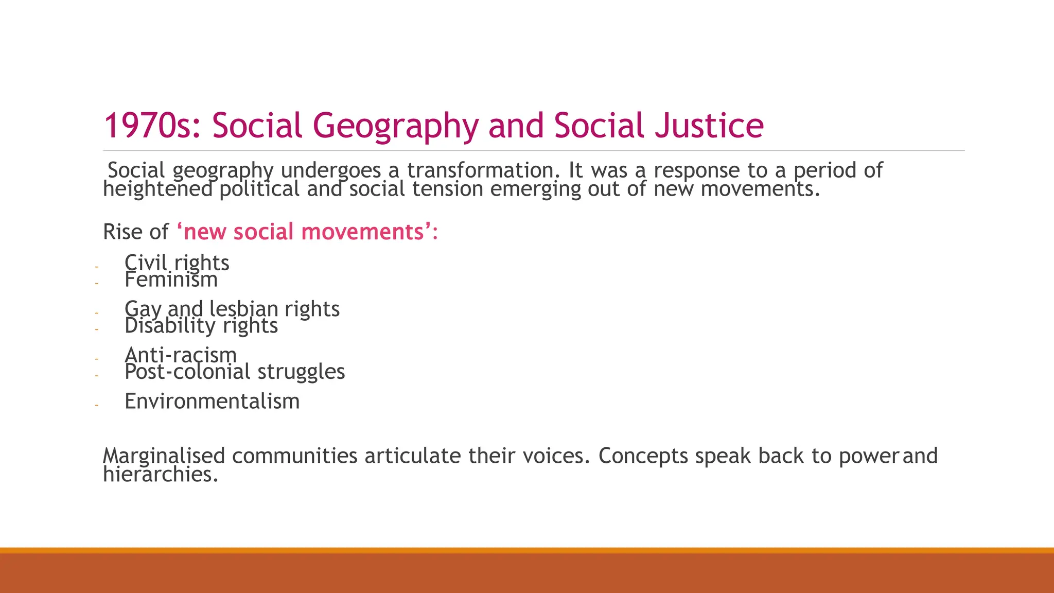 1970s: Social Geography and Social Justice
Social geography undergoes a transformation. It was a response to a period of
heightened political and social tension emerging out of new movements.
Rise of ‘new social movements’:
- Civil rights
- Feminism
- Gay and lesbian rights
- Disability rights
- Anti-racism
- Post-colonial struggles
- Environmentalism
Marginalised communities articulate their voices. Concepts speak back to powerand
hierarchies.
 