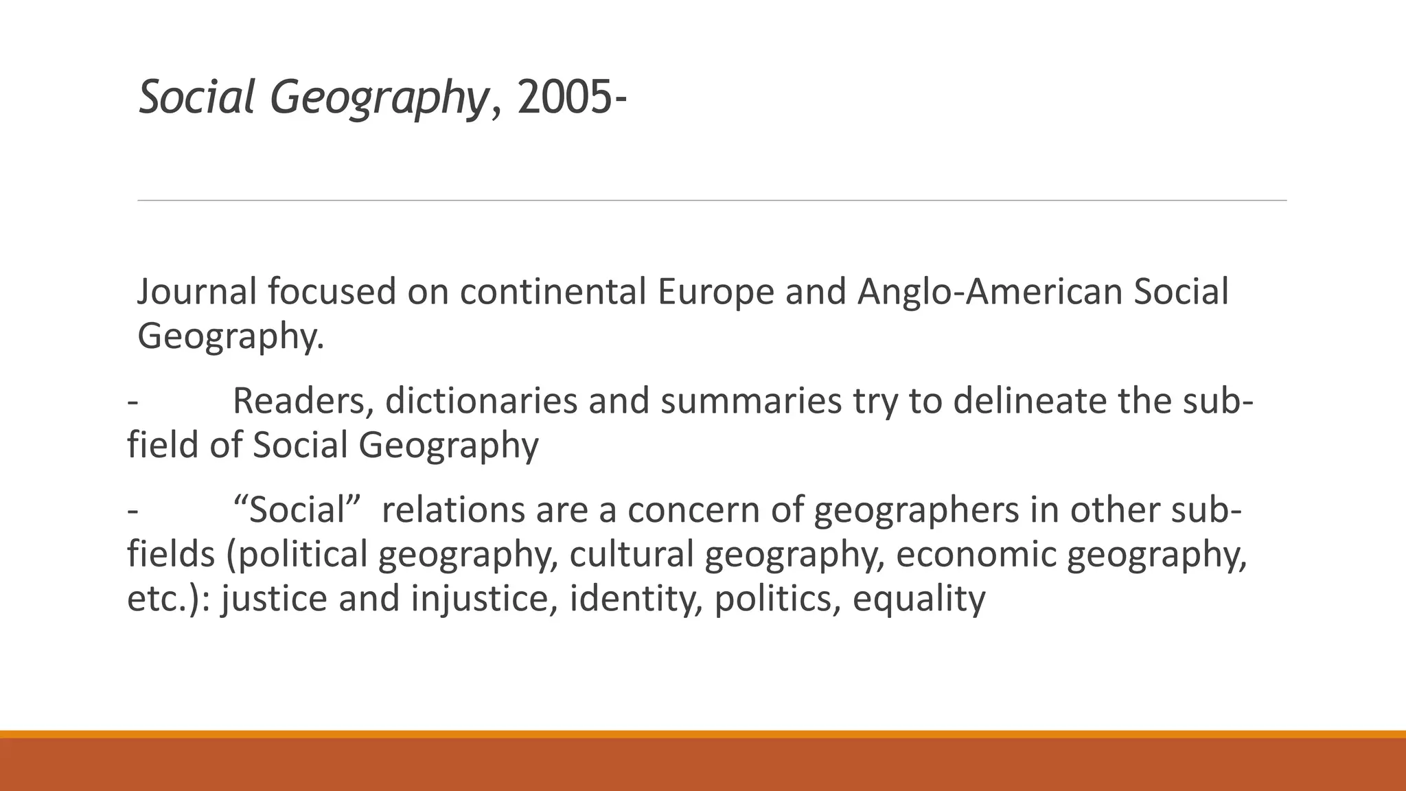 Social Geography, 2005-
Journal focused on continental Europe and Anglo-American Social
Geography.
- Readers, dictionaries and summaries try to delineate the sub-
field of Social Geography
- “Social” relations are a concern of geographers in other sub-
fields (political geography, cultural geography, economic geography,
etc.): justice and injustice, identity, politics, equality
 