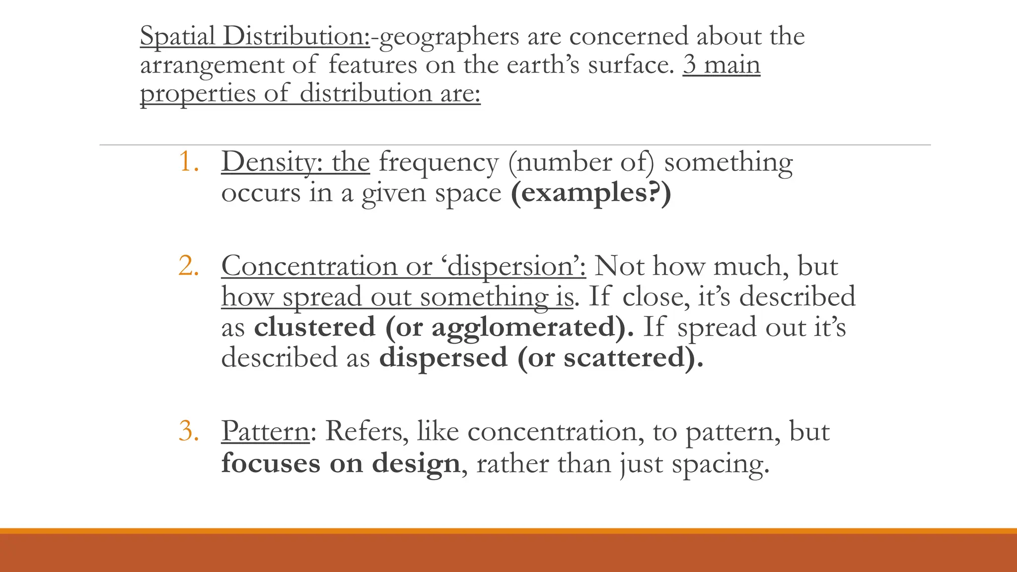 Spatial Distribution:-geographers are concerned about the
arrangement of features on the earth’s surface. 3 main
properties of distribution are:
1. Density: the frequency (number of) something
occurs in a given space (examples?)
2. Concentration or ‘dispersion’: Not how much, but
how spread out something is. If close, it’s described
as clustered (or agglomerated). If spread out it’s
described as dispersed (or scattered).
3. Pattern: Refers, like concentration, to pattern, but
focuses on design, rather than just spacing.
 