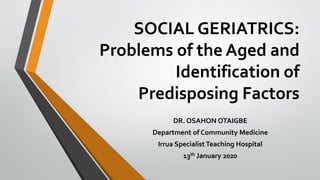 SOCIAL GERIATRICS:
Problems of the Aged and
Identification of
Predisposing Factors
DR. OSAHON OTAIGBE
Department of Community Medicine
Irrua Specialist Teaching Hospital
13th January 2020
 