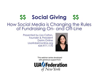$$       Social Giving                        $$
How Social Media is Changing the Rules
   of Fundraising On- and Off-Line
       Presented by Lisa Colton,
            Founder & President
                  Darim Online
           Lisa@darimonline.org
                   434.977.1170



                   This webinar series developed
                    with generous support from
 