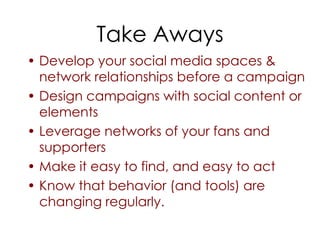 Take Aways
• Develop your social media spaces &
  network relationships before a campaign
• Design campaigns with social content or
  elements
• Leverage networks of your fans and
  supporters
• Make it easy to find, and easy to act
• Know that behavior (and tools) are
  changing regularly.
 