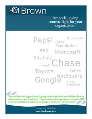Are social giving
                                              contests right for your
                                                  organization?




Non profits should approach social giving contests with the same level of evaluation
and planning as any fundraiser. Organizations often experience a negative ROI
when they abandon sound business practices for the lure of ‘easy money’.

                              Copyright 2011 - HCM Brown
                              www.hcmbrown.com
 