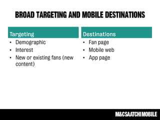 Broad targeting and mobile destinations
Targeting
• Demographic
• Interest
• New or existing fans (new
content)
Destinations
• Fan page
• Mobile web
• App page
 