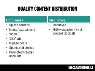 Quality content distribution
Ad formats
• Splash screens
• Image/text banners
• Video
• ‘Like’ ads
• In page posts
• Sponsored stories
• Promoted trends /
accounts
Mechanics
• Incentives
• Highly engaging / viral
content (topical)
 