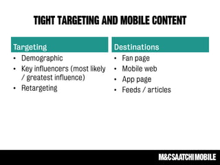 TIGHT targeting and mobile CONTENT
Targeting
• Demographic
• Key influencers (most likely
/ greatest influence)
• Retargeting
Destinations
• Fan page
• Mobile web
• App page
• Feeds / articles
 