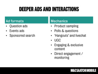 DEEPER ADS AND INTERACTIONS
Ad formats
• Question ads
• Events ads
• Sponsored search
Mechanics
• Product sampling
• Polls & questions
• ‘Hangouts’ and livechat
• UGC
• Engaging & exclusive
content
• Direct engagement /
monitoring
 