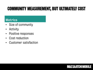 COMMUNITY MEASUREMENT, BUT ULTIMATELY COST
Metrics
• Size of community
• Activity
• Positive responses
• Cost reduction
• Customer satisfaction
 