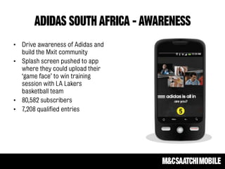 ADIDAS SOUTH AFRICA - AWARENESS
• Drive awareness of Adidas and
build the Mxit community
• Splash screen pushed to app
where they could upload their
‘game face’ to win training
session with LA Lakers
basketball team
• 80,582 subscribers
• 7,208 qualified entries
 