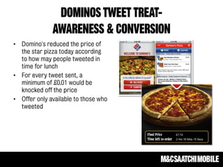 DOMINOS TWEET TREAT-
AWARENESS & CONVERSION
• Domino's reduced the price of
the star pizza today according
to how may people tweeted in
time for lunch
• For every tweet sent, a
minimum of £0.01 would be
knocked off the price
• Offer only available to those who
tweeted
 
