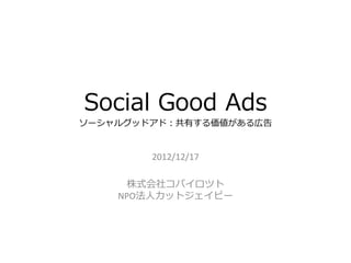 Social Good Ads
ソーシャルグッドアド：共有する価値がある広告


        2012/12/17

      株式会社コパイロツト
    NPO法人カットジェイピー
 