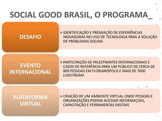 SOCIAL GOOD BRASIL, O PROGRAMA_
                • IDENTIFICAÇÃO E PREMIAÇÃO DE EXPERIÊNCIAS
   DESAFIO        INOVADORAS NO USO DE TECNOLOGIA PARA A SOLUÇÃO
                  DE PROBLEMAS SOCIAIS




                • PARTICIPAÇÃO DE PALESTRANTES INTERNACIONAIS E
    EVENTO        CASOS DE REFERÊNCIA PARA UM PÚBLICO DE CERCA DE
INTERNACIONAL     800 PESSOAS EM FLORIANÓPOLIS E MAIS DE 7000
                  LIVESTREAM




 PLATAFORMA     • CRIAÇÃO DE UM AMBIENTE VIRTUAL ONDE PESSOAS E
                  ORGANIZAÇÕES PODEM ACESSAR INFORMAÇOES,
   VIRTUAL        CAPACITAÇÃO E FERRAMENTAS DIGITAIS
 