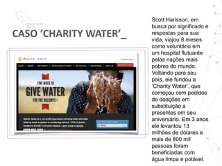 Scott Harisson, em
                        busca por significado e
CASO ‘CHARITY WATER’_   respostas para sua
                        vida, viajou 8 meses
                        como voluntário em
                        um hospital flutuante
                        pelas nações mais
                        pobres do mundo.
                        Voltando para seu
                        país, ele fundou a
                        ‘Charity Water’, que
                        começou com pedidos
                        de doações em
                        substituição a
                        presentes em seu
                        aniversário. Em 3 anos
                        ele levantou 13
                        milhões de dólares e
                        mais de 800 mil
                        pessoas foram
                        beneficiadas com
                        água limpa e potável.
 