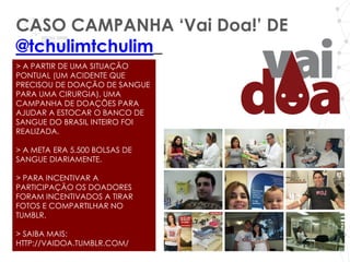 CASO CAMPANHA ‘Vai Doa!’ DE
@tchulimtchulim_
> A PARTIR DE UMA SITUAÇÃO
PONTUAL (UM ACIDENTE QUE
PRECISOU DE DOAÇÃO DE SANGUE
PARA UMA CIRURGIA), UMA
CAMPANHA DE DOAÇÕES PARA
AJUDAR A ESTOCAR O BANCO DE
SANGUE DO BRASIL INTEIRO FOI
REALIZADA.

> A META ERA 5.500 BOLSAS DE
SANGUE DIARIAMENTE.

> PARA INCENTIVAR A
PARTICIPAÇÃO OS DOADORES
FORAM INCENTIVADOS A TIRAR
FOTOS E COMPARTILHAR NO
TUMBLR.

> SAIBA MAIS:
HTTP://VAIDOA.TUMBLR.COM/
 