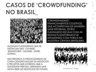 CASOS DE ‘CROWDFUNDING’
NO BRASIL_
                                ‘CROWDFUNDING’,
                                FINANCIAMENTOS COLETIVOS,
                                QUE ACONTECIAM DE MANEIRA
                                MAIS INFORMAL, ESTÃO
                                GANHANDO ESCALA COM AS
                                NOVAS PLATAFORMAS E SE
                                DIFUNDINDO COM FORÇA NA
                                INDÚSTRIA CRIATIVA BRASILEIRA.

ALGUMAS PLATAFORMAS QUE SE
DESTACAM SÃO ‘CATARSE’,
‘BEMFEITORIA’, MOVERE’, ENTRE
OUTRAS.

ISSO REFORÇA O PROTAGONISMO DE
CADA CIDADÃO ELEGER OS NEGÓCIOS
E PROJETOS QUE ACREDITA QUE A
SOCIEDADE PRECISA, GERANDO UMA
NOVA REDE DE NEGÓCIOS DO FUTURO.
 