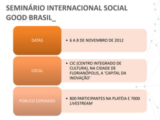 SEMINÁRIO INTERNACIONAL SOCIAL
GOOD BRASIL_

        DATAS         • 6 A 8 DE NOVEMBRO DE 2012




                      • CIC (CENTRO INTEGRADO DE
                        CULTURA), NA CIDADE DE
        LOCAL
                        FLORIANÓPOLIS, A ‘CAPITAL DA
                        INOVAÇÃO’



                      • 800 PARTICIPANTES NA PLATÉIA E 7000
   PÚBLICO ESPERADO
                        LIVESTREAM
 
