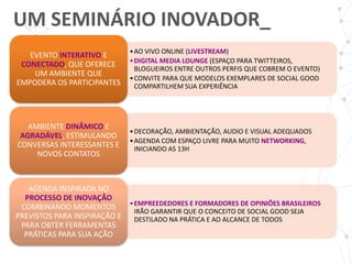 UM SEMINÁRIO INOVADOR_
                             • AO VIVO ONLINE (LIVESTREAM)
   EVENTO INTERATIVO E
                             • DIGITAL MEDIA LOUNGE (ESPAÇO PARA TWITTEIROS,
 CONECTADO, QUE OFERECE
                               BLOGUEIROS ENTRE OUTROS PERFIS QUE COBREM O EVENTO)
    UM AMBIENTE QUE
                             • CONVITE PARA QUE MODELOS EXEMPLARES DE SOCIAL GOOD
EMPODERA OS PARTICIPANTES      COMPARTILHEM SUA EXPERIÊNCIA




   AMBIENTE DINÂMICO E
                             • DECORAÇÃO, AMBIENTAÇÃO, AUDIO E VISUAL ADEQUADOS
 AGRADÁVEL, ESTIMULANDO
                             • AGENDA COM ESPAÇO LIVRE PARA MUITO NETWORKING,
CONVERSAS INTERESSANTES E      INICIANDO AS 13H
     NOVOS CONTATOS



   AGENDA INSPIRADA NO
  PROCESSO DE INOVAÇÃO
                            • EMPREEDEDORES E FORMADORES DE OPINIÕES BRASILEIROS
 COMBINANDO MOMENTOS
                              IRÃO GARANTIR QUE O CONCEITO DE SOCIAL GOOD SEJA
PREVISTOS PARA INSPIRAÇÃO E   DESTILADO NA PRÁTICA E AO ALCANCE DE TODOS
 PARA OBTER FERRAMENTAS
  PRÁTICAS PARA SUA AÇÃO
 