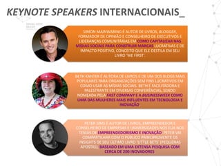 KEYNOTE SPEAKERS INTERNACIONAIS_
               SIMON MAINWARING É AUTOR DE LIVROS, BLOGGER,
             FORMADOR DE OPINIÃO E CONSELHEIRO DE EXECUTIVOS E
             LIDERANÇAS COMUNITÁRIAS EM COMO CAPITALIZAR NAS
            MÍDIAS SOCIAIS PARA CONSTRUIR MARCAS LUCRATIVAS E DE
              IMPACTO POSITIVO, CONCEITO QUE ELE DESTILA EM SEU
                               LIVRO ‘WE FIRST’.



            BETH KANTER É AUTORA DE LIVROS E DE UM DOS BLOGS MAIS
             POPULARES PARA ORGANIZAÇÕES SEM FINS LUCRATIVOS EM
              COMO USAR AS MÍDIAS SOCIAIS. BETH É FACILITADORA E
                PALESTRANTE EM DIVERSAS CONFERÊNCIAS, SENDO
             NOMEADA PELA FAST COMPANY E A BUSINESSWEEK COMO
             UMA DAS MULHERES MAIS INFLUENTES EM TECNOLOGIA E
                                 INOVAÇÃO.



                PETER SIMS É AUTOR DE LIVROS, EMPREENDEDOR E
            CONSELHEIRO DE EMPRESAS E UNIVERSIDADES NOS EUA NOS
             TEMAS DE EMPREENDEDORISMO E INOVAÇÃO. PETER VAI
               COMPARTILHAR COM O PÚBLICO PRINCIPALMENTE OS
             INSIGHTS DE SEU ÚLTIMO LIVRO ‘LITTLE BETS’ (PEQUENAS
              APOSTAS), BASEADO EM UMA EXTENSA PESQUISA COM
                          CERCA DE 200 INOVADORES.
 