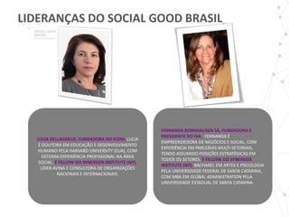 LIDERANÇAS DO SOCIAL GOOD BRASIL_




                                                  FERNANDA BORNHAUSEN SÁ, FUNDADORA E
                                                  PRESIDENTE DO IVA. FERNANDA É
  LÚCIA DELLAGNELO, FUNDADORA DO ICOM. LUCIA
                                                  EMPREENDEDORA DE NEGÓCIOS E SOCIAL, COM
   É DOUTORA EM EDUCAÇÃO E DESENVOLVIMENTO
                                                  EXPERIÊNCIA EM PARCERIAS MULTI-SETORIAIS,
   HUMANO PELA HARVARD UNIVERSITY (EUA), COM
                                                  TENDO ASSUMIDO POSIÇÕES ESTRATÉGICAS EM
     EXTENSA EXPERIÊNCIA PROFISSIONAL NA ÁREA
                                                  TODOS OS SETORES. É FELLOW DO SYNERGOS
   SOCIAL. É FELLOW DO SYNERGOS INSTITUTE (NY),
                                                  INSTITUTE (NY), BACHAREL EM ARTES E PSICOLOGIA
    LÍDER AVINA E CONSULTORA DE ORGANIZAÇÕES
                                                  PELA UNIVERSIDADE FEDERAL DE SANTA CATARINA,
            NACIONAIS E INTERNACIONAIS.
                                                  COM MBA EM GLOBAL ADMINISTRATION PELA
                                                  UNIVERSIDADE ESTADUAL DE SANTA CATARINA.
 
