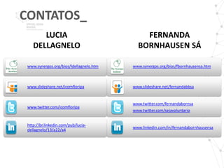 CONTATOS_
       LUCIA                                 FERNANDA
    DELLAGNELO                             BORNHAUSEN SÁ

 www.synergos.org/bios/ldellagnelo.htm   www.synergos.org/bios/fbornhausensa.htm



 www.slideshare.net/icomfloripa          www.slideshare.net/fernandabbsa


                                         www.twitter.com/fernandabornsa
 www.twitter.com/icomfloripa
                                         www.twitter.com/sejavoluntario


 http://br.linkedin.com/pub/lucia-
                                         www.linkedin.com/in/fernandabornhausensa
 dellagnelo/13/a22/a4
 