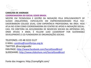 CAROLINA DE ANDRADE
COORDENADORA DO SOCIAL GOOD BRASIL
MESTRE EM TECNOLOGIA E GESTÃO DA INOVAÇÃO PELA SPRU/UNIVERSITY OF
SUSSEX (INGLATERRA). ESPECIALISTA EM EMPREENDEDORISMO PELA FGV-
EAESP/BABSON COLLEGE (EUA), COM EXPERIÊNCIA PROFISSIONAL NA ÁREA. HOJE
ATUA NO ICOM COMO COORDENADORA DO CENTRO DE APOIO A INOVAÇÃO SOCIAL-
CAIS. FOI DIRETORA DA ACELERADORA DE NEGÓCIOS SOCIAIS DA ARTEMISIA (SP),
ONDE ATUOU 4 ANOS. É FELLOW LEAD (LEADERSHIP FOR SUSTAINABLE
DEVELOPMENT) E CO-FUNDADORA DE ORGANIZAÇÕES SOCIAIS.

TELEFONES: +55 48 3222-5127
E-MAIL: carolina@icomfloripa.org.br
TWITTER: @socialgoodbr
FAN PAGE: http://www.facebook.com/SocialGoodBrasil
SLIDESHARE: http://www.slideshare.net/SocialGoodBrasil


Fonte das imagens: http://compfight.com/
 