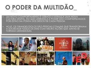 O PODER DA MULTIDÃO_
•   UM NOVO COMPORTAMENTO É GERADO E ESTIMULA UMA NOVA
    CULTURA DIGITAL, EM QUE LIDERANÇA E PODER SÃO COMPARTILHADOS
    POIS ESTÃO NA PONTA DOS DEDOS DE CADA PESSOA.

•   HOJE, OS GRANDES ÍDOLOS SÃO PESSOAS COMUNS QUE TRANSFORMAM
    A SOCIEDADE TODOS OS DIAS COM MICRO AÇÕES QUE JUNTAS SE
    TORNAM GRANDIOSAS.
 