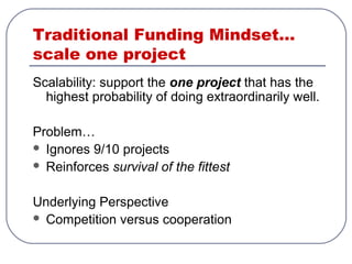 Traditional Funding Mindset…
scale one project
Scalability: support the one project that has the
highest probability of doing extraordinarily well.
Problem…
 Ignores 9/10 projects
 Reinforces survival of the fittest
Underlying Perspective
 Competition versus cooperation
 