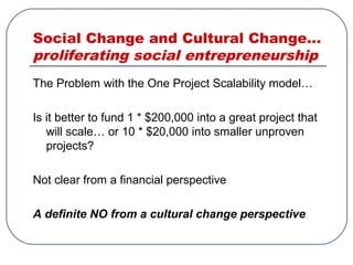Social Change and Cultural Change…
proliferating social entrepreneurship
The Problem with the One Project Scalability model…
Is it better to fund 1 * $200,000 into a great project that
will scale… or 10 * $20,000 into smaller unproven
projects?
Not clear from a financial perspective
A definite NO from a cultural change perspective
 