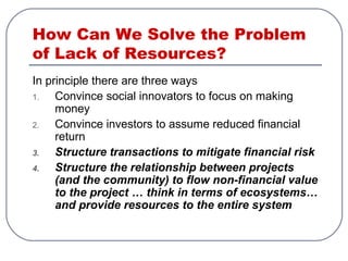 How Can We Solve the Problem
of Lack of Resources?
In principle there are three ways
1. Convince social innovators to focus on making
money
2. Convince investors to assume reduced financial
return
3. Structure transactions to mitigate financial risk
4. Structure the relationship between projects
(and the community) to flow non-financial value
to the project … think in terms of ecosystems…
and provide resources to the entire system
 