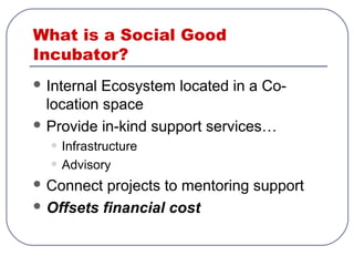 What is a Social Good
Incubator?
 Internal Ecosystem located in a Co-
location space
 Provide in-kind support services…
• Infrastructure
• Advisory
 Connect projects to mentoring support
 Offsets financial cost
 