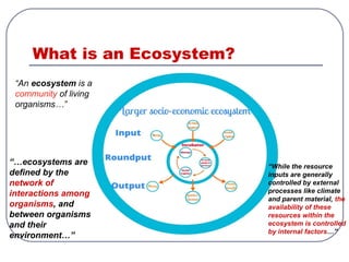 What is an Ecosystem?
“An ecosystem is a
community of living
organisms…”
“…ecosystems are
defined by the
network of
interactions among
organisms, and
between organisms
and their
environment…”
“While the resource
inputs are generally
controlled by external
processes like climate
and parent material, the
availability of these
resources within the
ecosystem is controlled
by internal factors…”
 