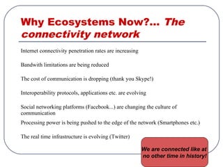Why Ecosystems Now?... The
connectivity network
Internet connectivity penetration rates are increasing
Bandwith limitations are being reduced
The cost of communication is dropping (thank you Skype!)
Interoperability protocols, applications etc. are evolving
Social networking platforms (Facebook...) are changing the culture of
communication
Processing power is being pushed to the edge of the network (Smartphones etc.)
The real time infrastructure is evolving (Twitter)
We are connected like at
no other time in history!
 