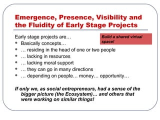 Emergence, Presence, Visibility and
the Fluidity of Early Stage Projects
Early stage projects are…
 Basically concepts…
 … residing in the head of one or two people
 … lacking in resources
 … lacking moral support
 … they can go in many directions
 … depending on people… money… opportunity…
If only we, as social entrepreneurs, had a sense of the
bigger picture (the Ecosystem)… and others that
were working on similar things!
Build a shared virtual
space!
 