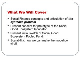 What We Will Cover
 Social Finance concepts and articulation of the
systemic problem
 Present concept for prototype of the Social
Good Ecosystem Incubator
 Present initial sketch of Social Good
Ecosystem Pooled Fund
 Scalability: how we can make the model go
viral!
 