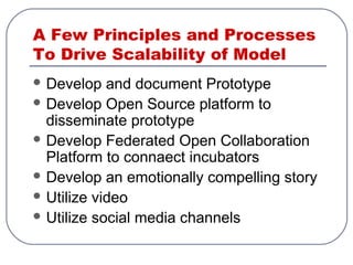 A Few Principles and Processes
To Drive Scalability of Model
 Develop and document Prototype
 Develop Open Source platform to
disseminate prototype
 Develop Federated Open Collaboration
Platform to connaect incubators
 Develop an emotionally compelling story
 Utilize video
 Utilize social media channels
 