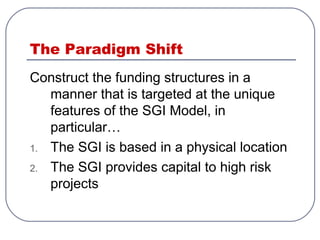The Paradigm Shift
Construct the funding structures in a
manner that is targeted at the unique
features of the SGI Model, in
particular…
1. The SGI is based in a physical location
2. The SGI provides capital to high risk
projects
 