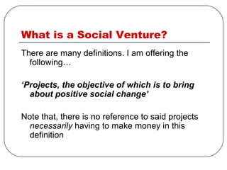 What is a Social Venture?
There are many definitions. I am offering the
following…
‘Projects, the objective of which is to bring
about positive social change’
Note that, there is no reference to said projects
necessarily having to make money in this
definition
 