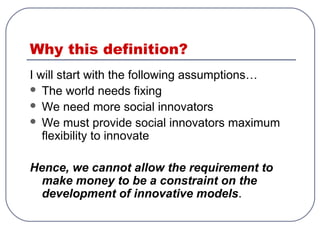 Why this definition?
I will start with the following assumptions…
 The world needs fixing
 We need more social innovators
 We must provide social innovators maximum
flexibility to innovate
Hence, we cannot allow the requirement to
make money to be a constraint on the
development of innovative models.
 