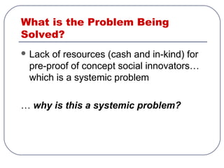 What is the Problem Being
Solved?
 Lack of resources (cash and in-kind) for
pre-proof of concept social innovators…
which is a systemic problem
… why is this a systemic problem?
 