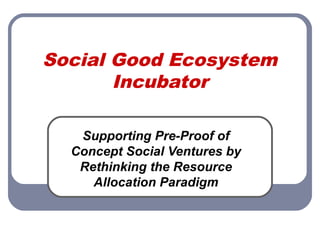 Social Good Ecosystem
Incubator
Supporting Pre-Proof of
Concept Social Ventures by
Rethinking the Resource
Allocation Paradigm
 