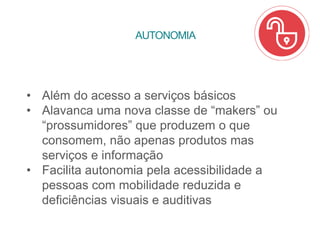 • Além do acesso a serviços básicos
• Alavanca uma nova classe de “makers” ou
“prossumidores” que produzem o que
consomem, não apenas produtos mas
serviços e informação
• Facilita autonomia pela acessibilidade a
pessoas com mobilidade reduzida e
deficiências visuais e auditivas
AUTONOMIA
 