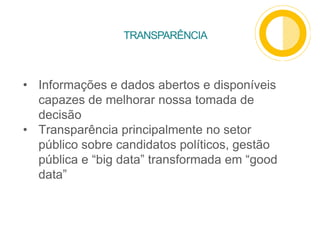 TRANSPARÊNCIA
• Informações e dados abertos e disponíveis
capazes de melhorar nossa tomada de
decisão
• Transparência principalmente no setor
público sobre candidatos políticos, gestão
pública e “big data” transformada em “good
data”
 