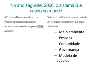 No ano seguinte, 2008, o sistema B é
criado no mundo
AEmpresaB combinao lucrocom
impactosocioambientalpositivo
aspirandosera melhorempresaPARA
o mundo.
SistemaB certifica empresasa partirde
um “B ImpactAssessment”que inclui
critériosde:
– Meio ambiente
– Pessoas
– Comunidade
– Governança
– Modelo de
negócios
 