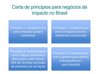 Carta de princípios para negócios de
impacto no Brasil
Princípio 1. Compromisso
com a missão social e
ambiental
Princípio 2. Compromisso
com o impacto social e
ambiental monitorado
Princípio 3. Compromisso
com a lógica econômica
(deve gerar pelo menos
50% de receitas oriundas
de produtos ou serviços)
Princípio 4. Compromisso
com a governança efetiva
(transparência e
participação)
 